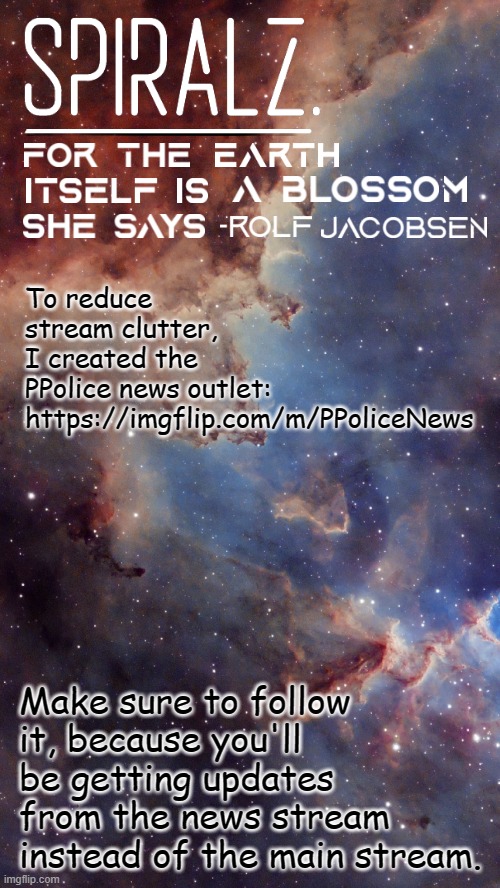 https://imgflip.com/m/PPoliceNews - Link is also in the comments | To reduce stream clutter, I created the PPolice news outlet: https://imgflip.com/m/PPoliceNews; Make sure to follow it, because you'll be getting updates from the news stream instead of the main stream. | image tagged in spiralz space template | made w/ Imgflip meme maker