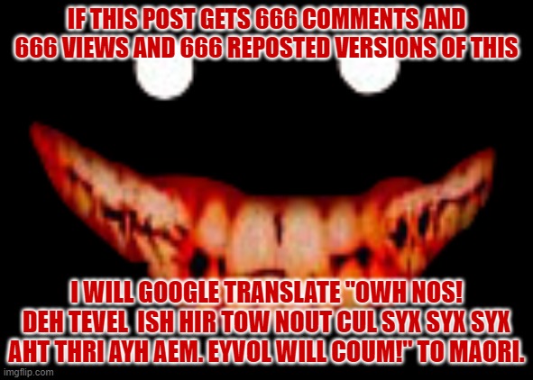 ... {H}i {E}veryone! We Wi{L}l Go ckeck om Imgfli{P}. I A{M} going to find good r{E}action stuff. | IF THIS POST GETS 666 COMMENTS AND 666 VIEWS AND 666 REPOSTED VERSIONS OF THIS; I WILL GOOGLE TRANSLATE "OWH NOS! DEH TEVEL  ISH HIR TOW NOUT CUL SYX SYX SYX AHT THRI AYH AEM. EYVOL WILL COUM!" TO MAORI. | image tagged in creepy face,age,is,666,oh wow are you actually reading these tags,read those tags again | made w/ Imgflip meme maker