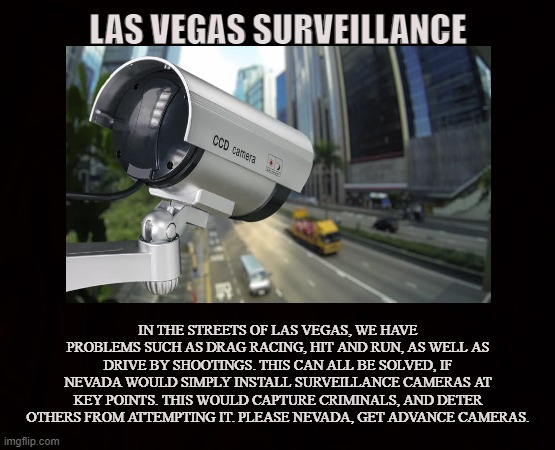 CRIME PREVENTION | LAS VEGAS SURVEILLANCE; IN THE STREETS OF LAS VEGAS, WE HAVE PROBLEMS SUCH AS DRAG RACING, HIT AND RUN, AS WELL AS DRIVE BY SHOOTINGS. THIS CAN ALL BE SOLVED, IF NEVADA WOULD SIMPLY INSTALL SURVEILLANCE CAMERAS AT KEY POINTS. THIS WOULD CAPTURE CRIMINALS, AND DETER OTHERS FROM ATTEMPTING IT. PLEASE NEVADA, GET ADVANCE CAMERAS. | image tagged in las vegas,nevada,surveillance,criminals,traffic,police | made w/ Imgflip meme maker