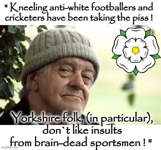 Yorkshire Folk ! | " Kneeling anti-white footballers and
cricketers have been taking the piss ! Yorkshire folk, (in particular),
don`t like insults
from brain-dead sportsmen ! " | image tagged in england | made w/ Imgflip meme maker