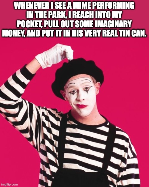Mime | WHENEVER I SEE A MIME PERFORMING IN THE PARK, I REACH INTO MY POCKET, PULL OUT SOME IMAGINARY MONEY, AND PUT IT IN HIS VERY REAL TIN CAN. | image tagged in confused mime | made w/ Imgflip meme maker