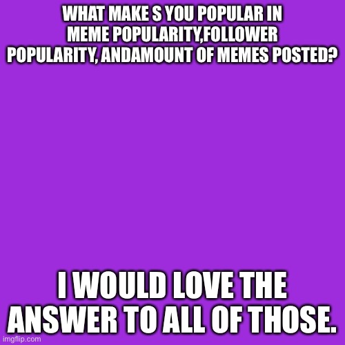 Blank Transparent Square | WHAT MAKE S YOU POPULAR IN MEME POPULARITY,FOLLOWER POPULARITY, ANDAMOUNT OF MEMES POSTED? I WOULD LOVE THE ANSWER TO ALL OF THOSE. | image tagged in memes,blank transparent square | made w/ Imgflip meme maker