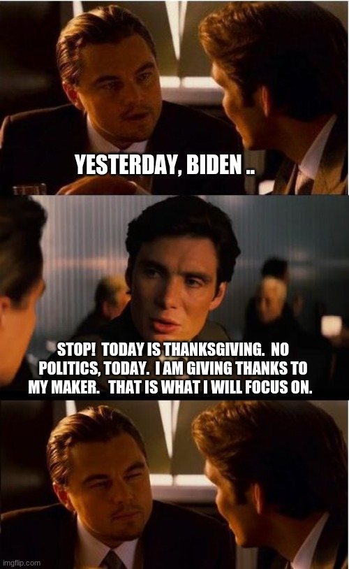 Give thanks in all circumstances | YESTERDAY, BIDEN .. STOP!  TODAY IS THANKSGIVING.  NO POLITICS, TODAY.  I AM GIVING THANKS TO MY MAKER.   THAT IS WHAT I WILL FOCUS ON. | image tagged in memes,give thanks in all circumstances,happy thanksgiving 2021,even during hard times give thanks,enjoy family and friends | made w/ Imgflip meme maker
