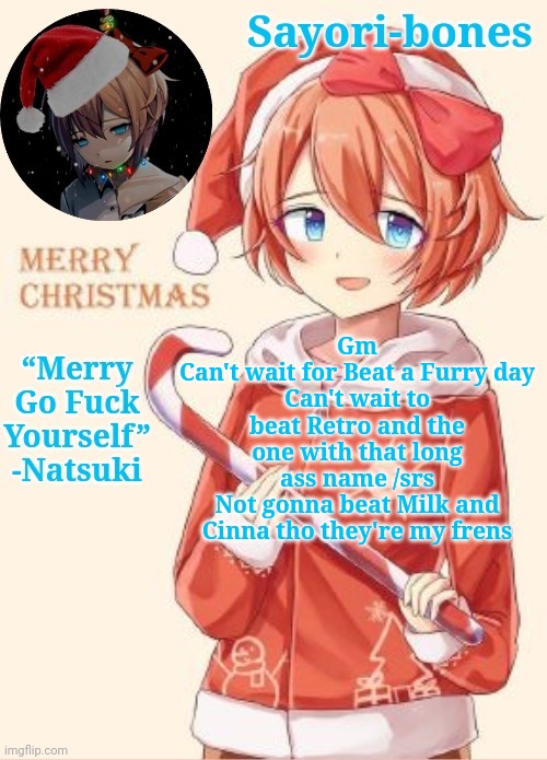 Sayori's Christmas temp | Gm
Can't wait for Beat a Furry day
Can't wait to beat Retro and the one with that long ass name /srs
Not gonna beat Milk and Cinna tho they're my frens | image tagged in sayori's christmas temp | made w/ Imgflip meme maker