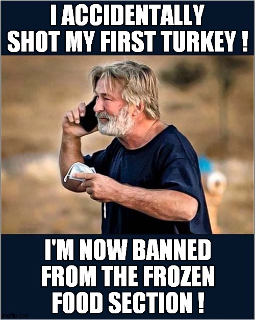 Happy Thanksgiving ! | I ACCIDENTALLY SHOT MY FIRST TURKEY ! I'M NOW BANNED FROM THE FROZEN FOOD SECTION ! | image tagged in happy thanksgiving,alec baldwin,accident,turkey,dark humour | made w/ Imgflip meme maker