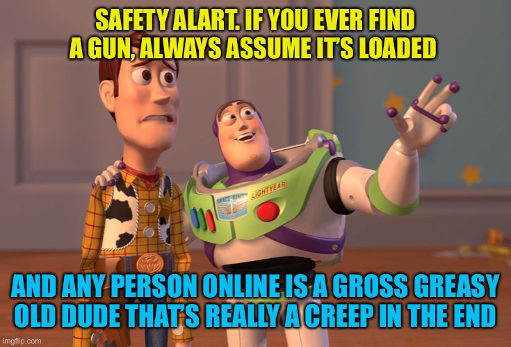 In light of recent rediscoveries, just stick to reality and don’t be a sucker online | SAFETY ALART. IF YOU EVER FIND A GUN, ALWAYS ASSUME IT’S LOADED; AND ANY PERSON ONLINE IS A GROSS GREASY OLD DUDE THAT’S REALLY A CREEP IN THE END | image tagged in memes,x x everywhere | made w/ Imgflip meme maker