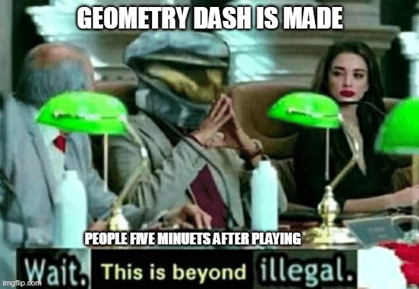 Wait, this is beyond illegal | GEOMETRY DASH IS MADE; PEOPLE FIVE MINUETS AFTER PLAYING | image tagged in wait this is beyond illegal | made w/ Imgflip meme maker