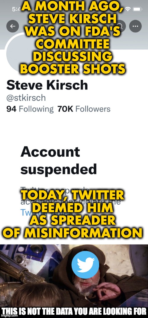 Twitter: Sorry, this is not the narrative we are looking for. | A MONTH AGO,
STEVE KIRSCH
WAS ON FDA'S
COMMITTEE
DISCUSSING
BOOSTER SHOTS
 
 

 
 
 
 
 
 
 
TODAY, TWITTER
DEEMED HIM
AS SPREADER
OF MISINFORMATION; THIS IS NOT THE DATA YOU ARE LOOKING FOR | image tagged in covid-19,vaccines,fda,twitter,steve kirsch | made w/ Imgflip meme maker