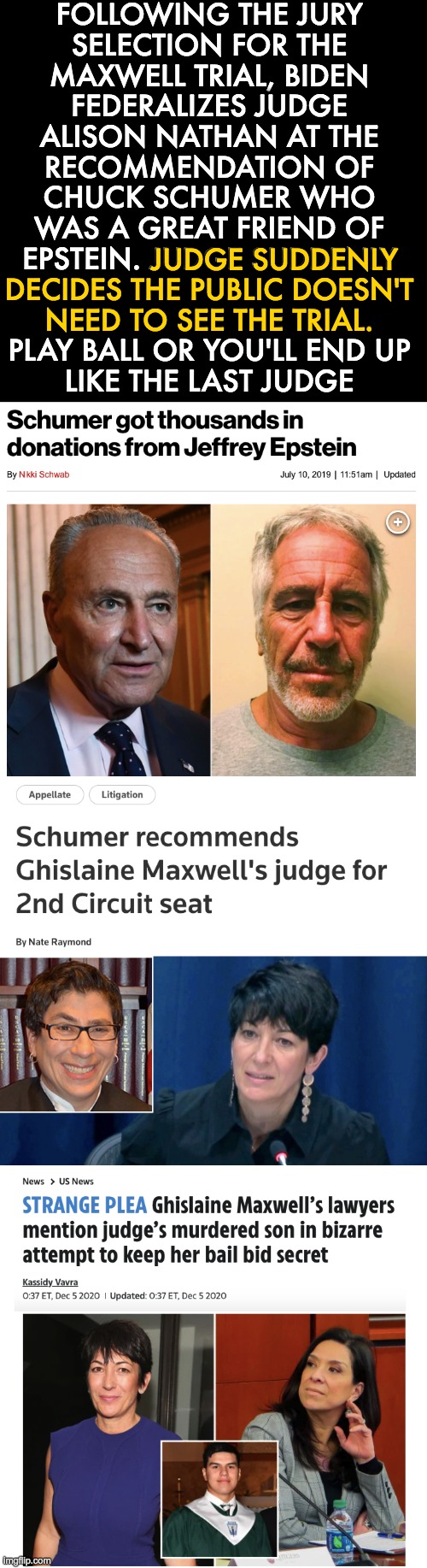 pedos protecting pedos | FOLLOWING THE JURY
SELECTION FOR THE
MAXWELL TRIAL, BIDEN
FEDERALIZES JUDGE
ALISON NATHAN AT THE
RECOMMENDATION OF
CHUCK SCHUMER WHO
WAS A GREAT FRIEND OF
EPSTEIN. JUDGE SUDDENLY
DECIDES THE PUBLIC DOESN'T
NEED TO SEE THE TRIAL.
PLAY BALL OR YOU'LL END UP
LIKE THE LAST JUDGE; JUDGE SUDDENLY
DECIDES THE PUBLIC DOESN'T 
NEED TO SEE THE TRIAL. | image tagged in jeffrey epstein,ghislaine maxwell,joe biden,chuck schumer | made w/ Imgflip meme maker