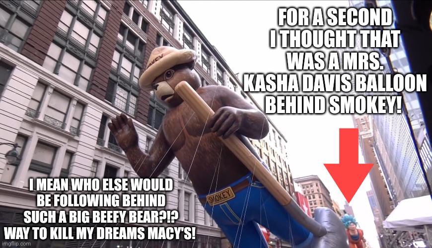 MKD? DAT YOU?! DAMN! Next year? | FOR A SECOND I THOUGHT THAT WAS A MRS. KASHA DAVIS BALLOON BEHIND SMOKEY! I MEAN WHO ELSE WOULD BE FOLLOWING BEHIND SUCH A BIG BEEFY BEAR?!?
WAY TO KILL MY DREAMS MACY'S! | image tagged in drag race,drag queen,funny,macy's thanksgiving day parade,kasha davis | made w/ Imgflip meme maker
