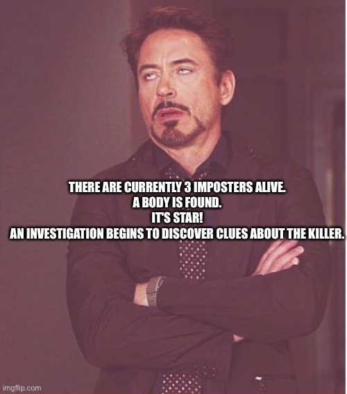 Among us simu | THERE ARE CURRENTLY 3 IMPOSTERS ALIVE.


A BODY IS FOUND.




IT'S STAR!


AN INVESTIGATION BEGINS TO DISCOVER CLUES ABOUT THE KILLER. | image tagged in memes,face you make robert downey jr | made w/ Imgflip meme maker