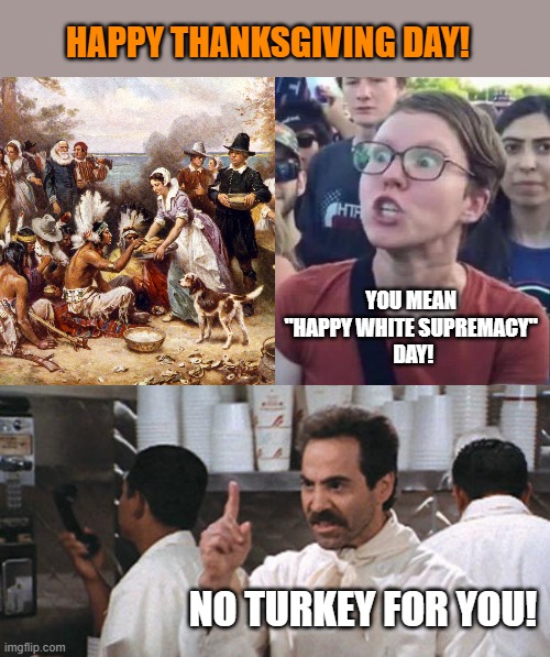 I'm thankful we still have freedom to meme. | HAPPY THANKSGIVING DAY! YOU MEAN 
"HAPPY WHITE SUPREMACY" 
DAY! NO TURKEY FOR YOU! | image tagged in angry liberal,no soup,thanksgiving,god bless america,pilgrims | made w/ Imgflip meme maker