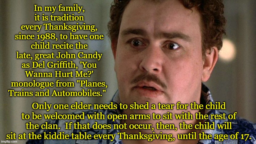 Rite of Passage | In my family, it is tradition every Thanksgiving, since 1988, to have one child recite the late, great John Candy as Del Griffith, 'You Wanna Hurt Me?' monologue from "Planes, Trains and Automobiles."; Only one elder needs to shed a tear for the child to be welcomed with open arms to sit with the rest of the clan.  If that does not occur, then, the child will sit at the kiddie table every Thanksgiving, until the age of 17. | image tagged in happy thanksgiving,john candy,classic,1980s,holiday,movie | made w/ Imgflip meme maker