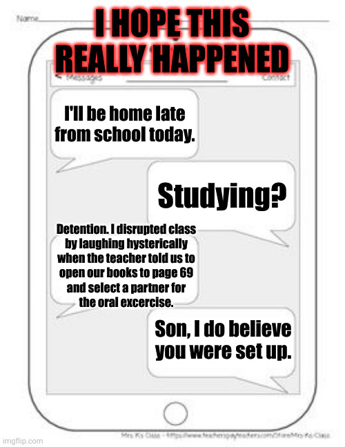 Entrapment much? | I HOPE THIS REALLY HAPPENED; I'll be home late from school today. Studying? Detention. I disrupted class
by laughing hysterically
when the teacher told us to
open our books to page 69
and select a partner for
the oral excercise. Son, I do believe you were set up. | image tagged in text messages | made w/ Imgflip meme maker