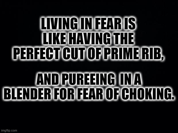 Living in fear | LIVING IN FEAR IS LIKE HAVING THE PERFECT CUT OF PRIME RIB, AND PUREEING  IN A BLENDER FOR FEAR OF CHOKING. | image tagged in black background | made w/ Imgflip meme maker