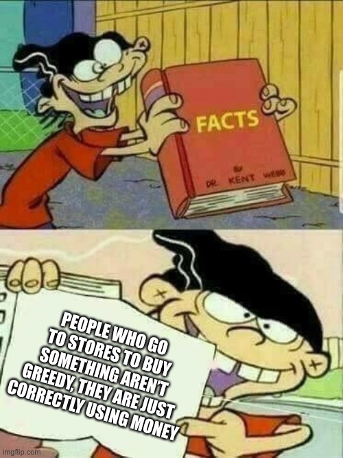 Double d facts book  | PEOPLE WHO GO TO STORES TO BUY SOMETHING AREN’T GREEDY, THEY ARE JUST CORRECTLY USING MONEY | image tagged in double d facts book | made w/ Imgflip meme maker