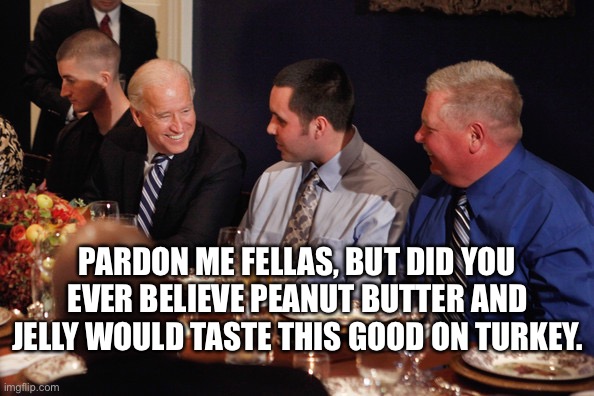 I beg your pardon? |  PARDON ME FELLAS, BUT DID YOU EVER BELIEVE PEANUT BUTTER AND JELLY WOULD TASTE THIS GOOD ON TURKEY. | image tagged in thanksgiving,turkey,joe biden,democrat,new world order,i beg your pardon | made w/ Imgflip meme maker