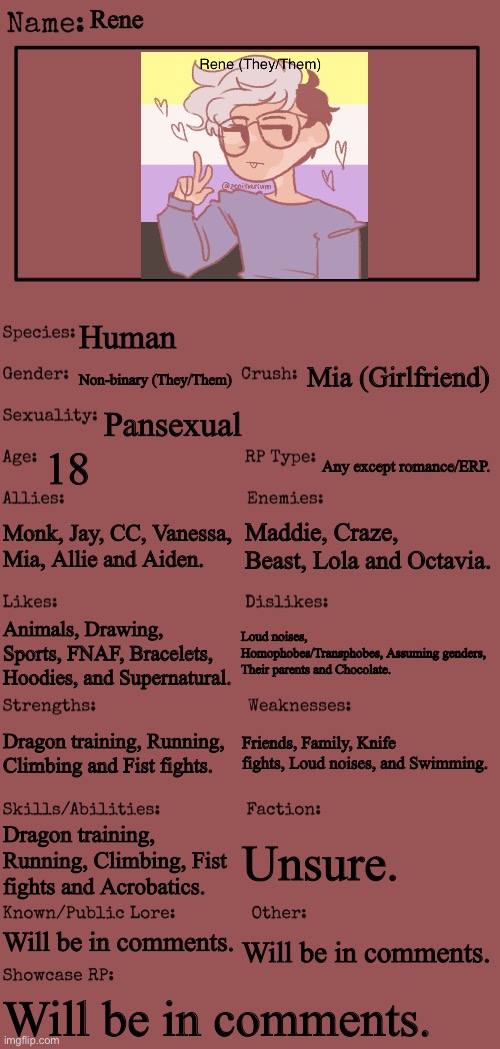 Everything is put in the comments! ^^ |  Rene; Human; Mia (Girlfriend); Non-binary (They/Them); Pansexual; 18; Any except romance/ERP. Monk, Jay, CC, Vanessa, Mia, Allie and Aiden. Maddie, Craze, Beast, Lola and Octavia. Loud noises, Homophobes/Transphobes, Assuming genders, Their parents and Chocolate. Animals, Drawing, Sports, FNAF, Bracelets, Hoodies, and Supernatural. Friends, Family, Knife fights, Loud noises, and Swimming. Dragon training, Running, Climbing and Fist fights. Dragon training, Running, Climbing, Fist fights and Acrobatics. Unsure. Will be in comments. Will be in comments. Will be in comments. | image tagged in new oc showcase for rp stream | made w/ Imgflip meme maker