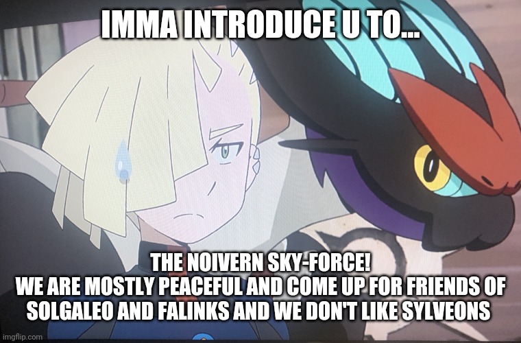 Join the stream: Noivern_skyforce | IMMA INTRODUCE U TO... THE NOIVERN SKY-FORCE!
WE ARE MOSTLY PEACEFUL AND COME UP FOR FRIENDS OF SOLGALEO AND FALINKS AND WE DON'T LIKE SYLVEONS | image tagged in gladion and noivern | made w/ Imgflip meme maker