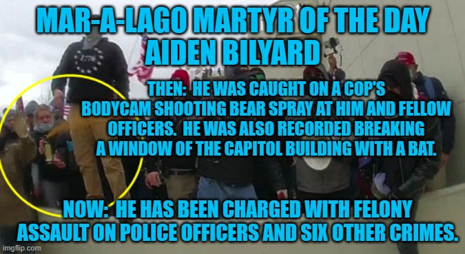 He's starting his adult life as a "Young Felon For Trump." | MAR-A-LAGO MARTYR OF THE DAY
AIDEN BILYARD; THEN:  HE WAS CAUGHT ON A COP'S BODYCAM SHOOTING BEAR SPRAY AT HIM AND FELLOW OFFICERS.  HE WAS ALSO RECORDED BREAKING A WINDOW OF THE CAPITOL BUILDING WITH A BAT. NOW:  HE HAS BEEN CHARGED WITH FELONY ASSAULT ON POLICE OFFICERS AND SIX OTHER CRIMES. | image tagged in politics | made w/ Imgflip meme maker