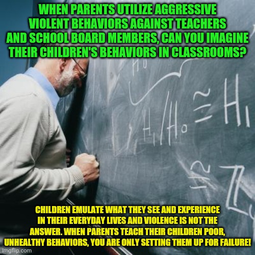 Sad Teacher | WHEN PARENTS UTILIZE AGGRESSIVE VIOLENT BEHAVIORS AGAINST TEACHERS AND SCHOOL BOARD MEMBERS, CAN YOU IMAGINE THEIR CHILDREN'S BEHAVIORS IN CLASSROOMS? CHILDREN EMULATE WHAT THEY SEE AND EXPERIENCE IN THEIR EVERYDAY LIVES AND VIOLENCE IS NOT THE ANSWER. WHEN PARENTS TEACH THEIR CHILDREN POOR, UNHEALTHY BEHAVIORS, YOU ARE ONLY SETTING THEM UP FOR FAILURE! | image tagged in sad teacher | made w/ Imgflip meme maker