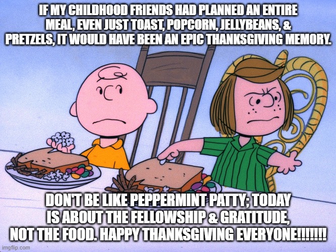 Charlie Brown Thanksgiving | IF MY CHILDHOOD FRIENDS HAD PLANNED AN ENTIRE MEAL, EVEN JUST TOAST, POPCORN, JELLYBEANS, & PRETZELS, IT WOULD HAVE BEEN AN EPIC THANKSGIVING MEMORY. DON'T BE LIKE PEPPERMINT PATTY; TODAY IS ABOUT THE FELLOWSHIP & GRATITUDE, NOT THE FOOD. HAPPY THANKSGIVING EVERYONE!!!!!!! | image tagged in thanksgiving,happy thanksgiving,charlie brown | made w/ Imgflip meme maker