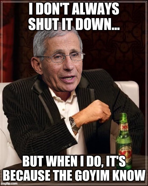 Fauci most interesting quack in the world | I DON'T ALWAYS SHUT IT DOWN... BUT WHEN I DO, IT'S BECAUSE THE GOYIM KNOW | image tagged in fauci most interesting quack in the world | made w/ Imgflip meme maker