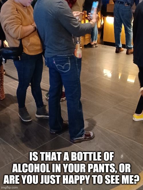 What's in yer pocket? | IS THAT A BOTTLE OF ALCOHOL IN YOUR PANTS, OR ARE YOU JUST HAPPY TO SEE ME? | image tagged in alcohol | made w/ Imgflip meme maker