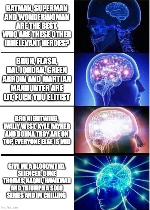 Minds of fans of S,A and B Tier DC characters vs Minds of fans of C,D to obscure DC characters. | BATMAN, SUPERMAN AND WONDERWOMAN ARE THE BEST, WHO ARE THESE OTHER IRRELEVANT HEROES? BRUH, FLASH, HAL JORDAN, GREEN ARROW AND MARTIAN MANHUNTER ARE LIT, FUCK YOU ELITIST; BRO NIGHTWING, WALLY WEST, KYLE RAYNER AND DONNA TROY ARE ON TOP, EVERYONE ELSE IS MID; GIVE ME A BLOODWYND, SLIENCER, DUKE THOMAS, NAOMI, HAWKMAN AND TRIUMPH A SOLO SERIES AND IM CHILLING | image tagged in memes,expanding brain | made w/ Imgflip meme maker