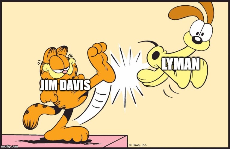 Garfield kicking odie | LYMAN; JIM DAVIS | image tagged in garfield kicking odie | made w/ Imgflip meme maker