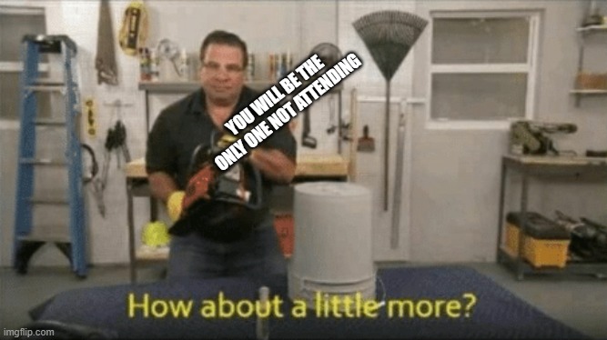 How about a little more? | YOU WILL BE THE ONLY ONE NOT ATTENDING | image tagged in how about a little more | made w/ Imgflip meme maker