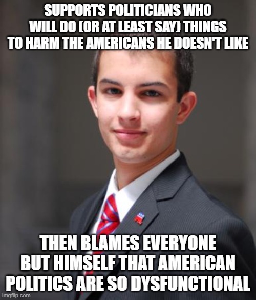 When You Use Politics As An Outlet For Your Bitterness, Resentfulness, And Spitefulness You Are A Detriment To Our Republic | SUPPORTS POLITICIANS WHO WILL DO (OR AT LEAST SAY) THINGS TO HARM THE AMERICANS HE DOESN'T LIKE; THEN BLAMES EVERYONE BUT HIMSELF THAT AMERICAN POLITICS ARE SO DYSFUNCTIONAL | image tagged in college conservative,civilization,republic,democracy,america,politics | made w/ Imgflip meme maker