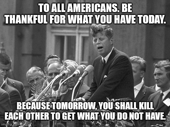 Ich bin ein berliner | TO ALL AMERICANS. BE THANKFUL FOR WHAT YOU HAVE TODAY. BECAUSE TOMORROW, YOU SHALL KILL EACH OTHER TO GET WHAT YOU DO NOT HAVE. | image tagged in ich bin ein berliner | made w/ Imgflip meme maker