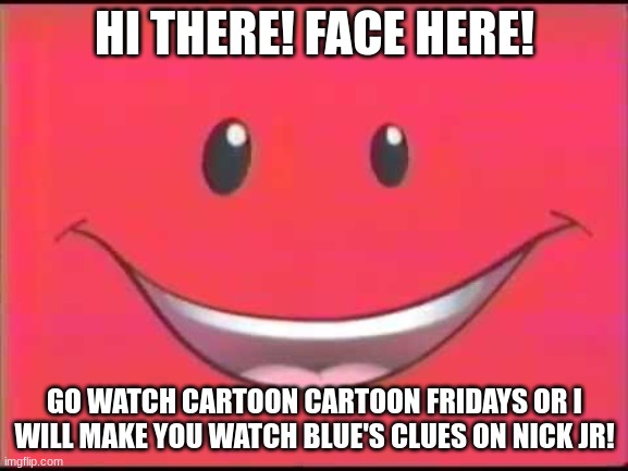 When Nick Jr Face Want You To Watch Blue's Clues But You Are Like... I Want To Watch Cartoon Cartoons. | HI THERE! FACE HERE! GO WATCH CARTOON CARTOON FRIDAYS OR I WILL MAKE YOU WATCH BLUE'S CLUES ON NICK JR! | image tagged in nick jr face | made w/ Imgflip meme maker