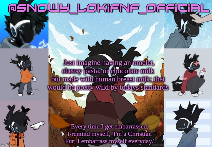 Snowy_LokiFnF_Official Moose temp | Just imagine having an omelet, cheesy pasta, or chocolate milk but made with human breast milk; that would be pretty wild by todays standards | image tagged in snowy_lokifnf_official moose temp | made w/ Imgflip meme maker
