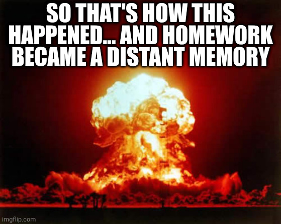 Nuclear Explosion Meme | SO THAT'S HOW THIS HAPPENED... AND HOMEWORK BECAME A DISTANT MEMORY | image tagged in memes,nuclear explosion | made w/ Imgflip meme maker