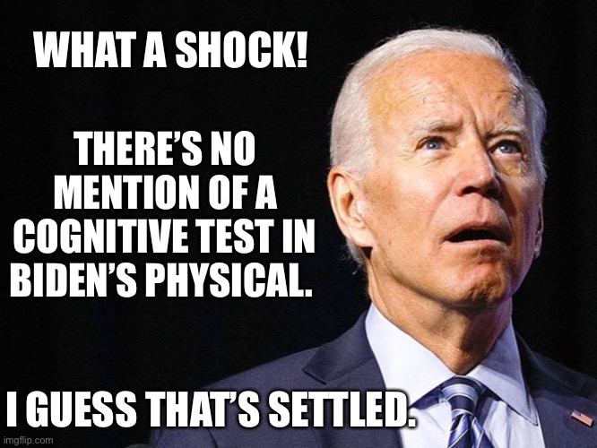 Nothing to see here. Joe is A-OK | THERE’S NO MENTION OF A COGNITIVE TEST IN BIDEN’S PHYSICAL. WHAT A SHOCK! I GUESS THAT’S SETTLED. | image tagged in joe biden confused,democrats,liberals,biased media,liars,corruption | made w/ Imgflip meme maker