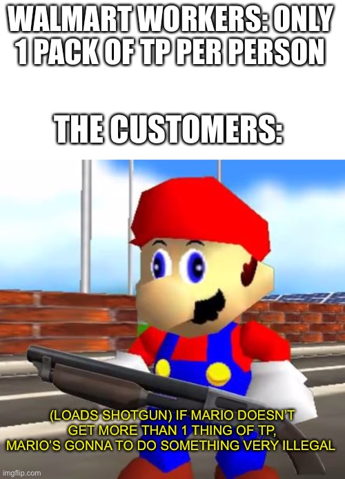 SMG4 Shotgun Mario | WALMART WORKERS: ONLY 1 PACK OF TP PER PERSON; THE CUSTOMERS:; (LOADS SHOTGUN) IF MARIO DOESN’T GET MORE THAN 1 THING OF TP, MARIO’S GONNA TO DO SOMETHING VERY ILLEGAL | image tagged in smg4 shotgun mario,marios gonna do something very illegal | made w/ Imgflip meme maker