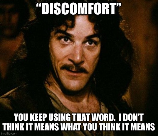 DISCOMFORT |  “DISCOMFORT”; YOU KEEP USING THAT WORD.  I DON’T THINK IT MEANS WHAT YOU THINK IT MEANS | image tagged in memes,inigo montoya | made w/ Imgflip meme maker