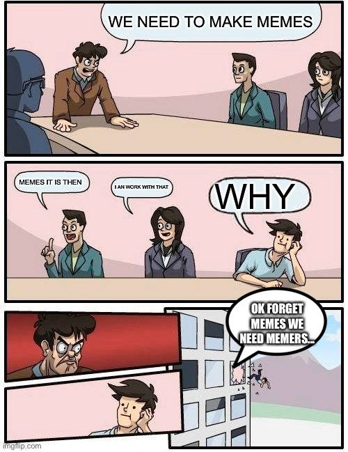 Boardroom Meeting Suggestion | WE NEED TO MAKE MEMES; MEMES IT IS THEN; I AN WORK WITH THAT; WHY; OK FORGET MEMES WE NEED MEMERS... | image tagged in memes,boardroom meeting suggestion | made w/ Imgflip meme maker