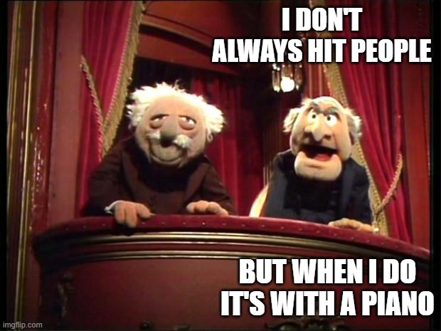 Statler and Waldorf | I DON'T ALWAYS HIT PEOPLE BUT WHEN I DO IT'S WITH A PIANO | image tagged in statler and waldorf | made w/ Imgflip meme maker