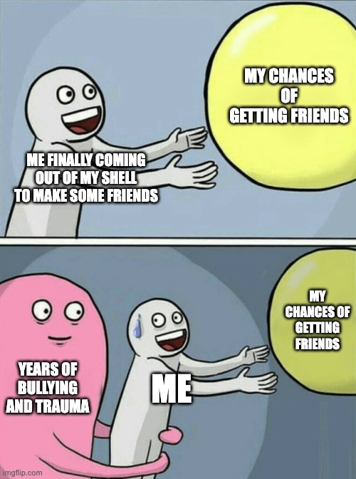 Help me come out of my hole of doom | MY CHANCES OF GETTING FRIENDS; ME FINALLY COMING OUT OF MY SHELL TO MAKE SOME FRIENDS; MY CHANCES OF GETTING FRIENDS; YEARS OF BULLYING AND TRAUMA; ME | image tagged in memes,running away balloon | made w/ Imgflip meme maker