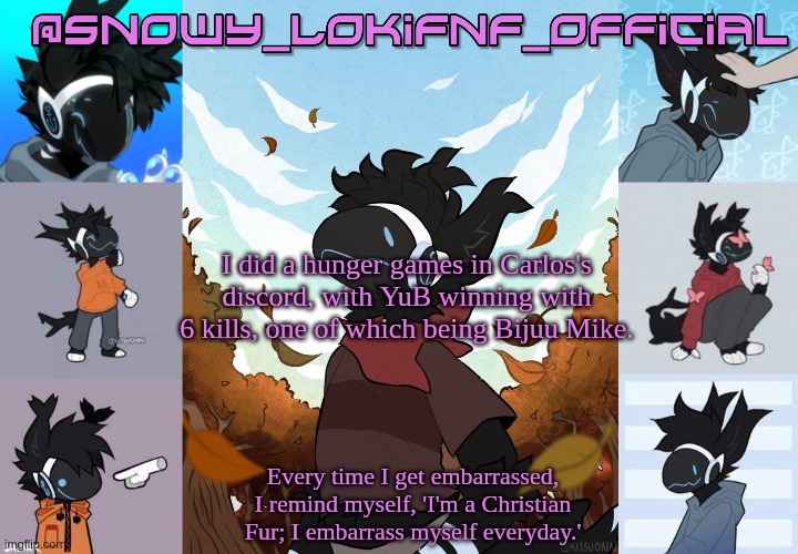 Snowy_LokiFnF_Official Moose temp | I did a hunger games in Carlos's discord, with YuB winning with 6 kills, one of which being Bijuu Mike. | image tagged in snowy_lokifnf_official moose temp | made w/ Imgflip meme maker