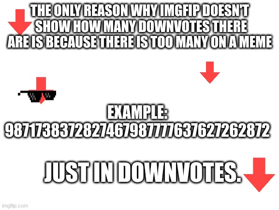 downvotes | THE ONLY REASON WHY IMGFIP DOESN'T
 SHOW HOW MANY DOWNVOTES THERE ARE IS BECAUSE THERE IS TOO MANY ON A MEME; EXAMPLE:
9871738372827467987777637627262872; JUST IN DOWNVOTES. | image tagged in blank white template | made w/ Imgflip meme maker