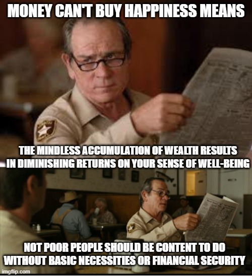 Tommy Explains | MONEY CAN'T BUY HAPPINESS MEANS; THE MINDLESS ACCUMULATION OF WEALTH RESULTS IN DIMINISHING RETURNS ON YOUR SENSE OF WELL-BEING; NOT POOR PEOPLE SHOULD BE CONTENT TO DO WITHOUT BASIC NECESSITIES OR FINANCIAL SECURITY | image tagged in tommy explains | made w/ Imgflip meme maker