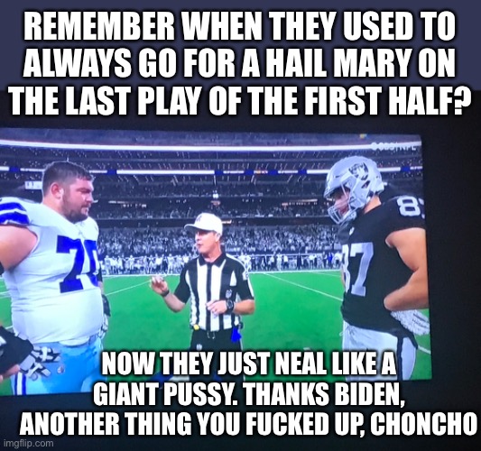 Biden Fucks Up Everything | REMEMBER WHEN THEY USED TO ALWAYS GO FOR A HAIL MARY ON THE LAST PLAY OF THE FIRST HALF? NOW THEY JUST NEAL LIKE A GIANT PUSSY. THANKS BIDEN, ANOTHER THING YOU FUCKED UP, CHONCHO | image tagged in way to go homo | made w/ Imgflip meme maker