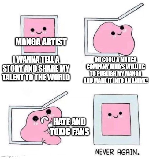 Most manga artists just wanna tell a story | MANGA ARTIST; I WANNA TELL A STORY AND SHARE MY TALENT TO THE WORLD; OH COOL! A MANGA COMPANY WHO'S WILLING TO PUBLISH MY MANGA AND MAKE IT INTO AN ANIME! HATE AND TOXIC FANS | image tagged in never again | made w/ Imgflip meme maker