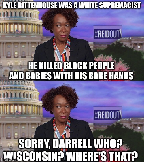Corporate Media | KYLE RITTENHOUSE WAS A WHITE SUPREMACIST; HE KILLED BLACK PEOPLE AND BABIES WITH HIS BARE HANDS; SORRY, DARRELL WHO? WISCONSIN? WHERE'S THAT? | image tagged in joy reid says,racist,racism,race war | made w/ Imgflip meme maker