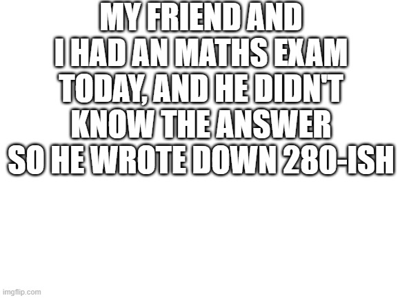 He will probably get it wrong | MY FRIEND AND I HAD AN MATHS EXAM TODAY, AND HE DIDN'T KNOW THE ANSWER SO HE WROTE DOWN 280-ISH | image tagged in blank white template,dank memes,funny memes | made w/ Imgflip meme maker