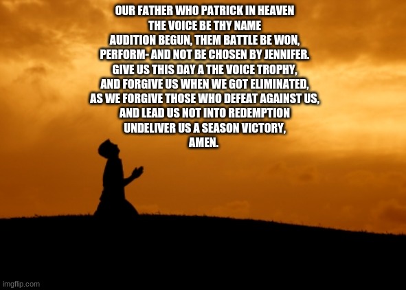 Here is it lads, The Prayer to our lord and saviour Patrick Fiori | OUR FATHER WHO PATRICK IN HEAVEN
THE VOICE BE THY NAME
AUDITION BEGUN, THEM BATTLE BE WON,
PERFORM- AND NOT BE CHOSEN BY JENNIFER.

GIVE US THIS DAY A THE VOICE TROPHY,
AND FORGIVE US WHEN WE GOT ELIMINATED,
AS WE FORGIVE THOSE WHO DEFEAT AGAINST US,
AND LEAD US NOT INTO REDEMPTION
UNDELIVER US A SEASON VICTORY,

AMEN. | image tagged in memes,prayer,the voice,kids,france | made w/ Imgflip meme maker